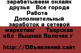 зарабатываем онлайн друзья - Все города Работа » Дополнительный заработок и сетевой маркетинг   . Тверская обл.,Вышний Волочек г.